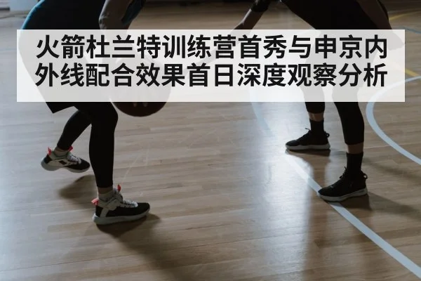 火箭杜兰特训练营首秀与申京内外线配合效果首日深度观察分析