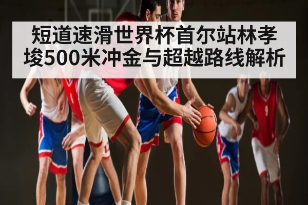 短道速滑世界杯首尔站林孝埈500米冲金与超越路线解析