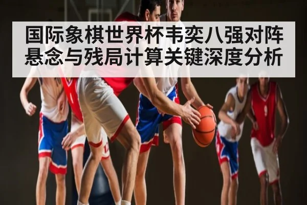 国际象棋世界杯韦奕八强对阵悬念与残局计算关键深度分析